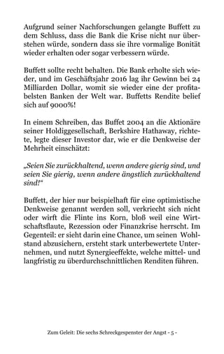 Zum Geleit: Die sechs Schreckgespenster der Angst - 5 -
Aufgrund seiner Nachforschungen gelangte Buffett zu
dem Schluss, dass die Bank die Krise nicht nur über-
stehen würde, sondern dass sie ihre vormalige Bonität
wieder erhalten oder sogar verbessern würde.
Buffett sollte recht behalten. Die Bank erholte sich wie-
der, und im Geschäftsjahr 2016 lag ihr Gewinn bei 24
Milliarden Dollar, womit sie wieder eine der profita-
belsten Banken der Welt war. Buffetts Rendite belief
sich auf 9000%!
In einem Schreiben, das Buffet 2004 an die Aktionäre
seiner Holdiggesellschaft, Berkshire Hathaway, richte-
te, legte dieser Investor dar, wie er die Denkweise der
Mehrheit einschätzt:
„Seien Sie zurückhaltend, wenn andere gierig sind, und
seien Sie gierig, wenn andere ängstlich zurückhaltend
sind!“
Buffett, der hier nur beispielhaft für eine optimistische
Denkweise genannt werden soll, verkriecht sich nicht
oder wirft die Flinte ins Korn, bloß weil eine Wirt-
schaftsflaute, Rezession oder Finanzkrise herrscht. Im
Gegenteil: er sieht darin eine Chance, um seinen Wohl-
stand abzusichern, ersteht stark unterbewertete Unter-
nehmen, und nutzt Synergieeffekte, welche mittel- und
langfristig zu überdurchschnittlichen Renditen führen.
 