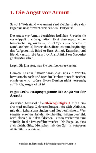 Napoleon Hill: Die sechs Schreckgespenster der Angst - 7 -
1. Die Angst vor Armut
Sowohl Wohlstand wie Armut sind gleichermaßen das
Ergebnis unserer vorherrschenden Denkweise.
Die Angst vor Armut vernichtet jeglichen Ehrgeiz; sie
verkrüppelt die Imagination, lässt eine negative Le-
benseinstellung wuchern, brütet Zynismus, beschwört
Konflikte herauf, fördert die Selbstsucht und begünstigt
das Aufgeben; sie führt zu Hass, Armut, Krankheit und
Elend, kurzum: die Angst vor Armut führt zur Niederla-
ge des Menschen.
Legen Sie klar fest, was Sie vom Leben erwarten!
Denken Sie dabei immer daran, dass sich ein Armuts-
bewusstsein nach und nach im Denken eines Menschen
einnisten wird, sofern dieses Denken nicht vorrangig
auf Erfolg ausgerichtet ist.
Es gibt sechs Hauptsymptome der Angst vor der
Armut:
An erster Stelle steht die Gleichgültigkeit. Ihre Ursa-
che sind unklare Zielvorstellungen, ein Sich-Abfinden
mit den Lebensumständen und Bequemlichkeit. Wer
seinem eigenen Erfolg gleichgültig gegenübersteht,
wird alsbald mit den falschen Leuten verkehren und
ständig in die Irre geführt werden. Die Folge ist, dass
sich gleichgültige Menschen mit der Zeit in nutzlosen
Aktivitäten verstricken.
 