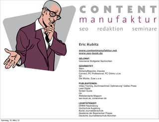 Eric Kubitz
                       www.contentmanufaktur.net
                       www.seo-book.de

                       GELERNT:
                       Volontariat Stuttgarter Nachrichten

                       GEARBEITET:
                       Stern
                       Wirtschaftswoche, Impulse
                       Connect, PC Professional, PC Online u.s.w.
                       SZ
                       Die Woche, Zuse u.s.w.

                       PUBLIKATIONEN:
                       Video-Training „Suchmaschinen Optimierung“ Galileo Press
                       Lead Digital
                       Screen Guide
                       t3n
                       Webstandards Magazin
                       seo-book.de, contentman.de

                       LEHRTÄTIGKEIT:
                       DHBW Ravensburg
                       Hochschule Augsburg
                       Burda Journalistenschule
                       Akademie der Bayerischen Presse
                       Deutsche Journalistenschule München

Samstag, 16. März 13
 