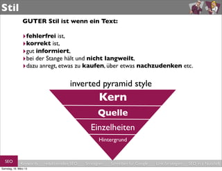 Stil
                GUTER Stil ist wenn ein Text:

                ‣fehlerfrei ist,
                ‣korrekt ist,
                ‣gut informiert,
                ‣bei der Stange hält und nicht langweilt,
                ‣dazu anregt, etwas zu kaufen, über etwas nachzudenken etc.

                                       inverted pyramid style
                                                     Kern
                                                     Quelle
                                                 Einzelheiten
                                                     Hintergrund


  SEO         Keywords   redaktionelles SEO   Strategien   Schreiben für Google   Link-Strategien   SEO in a Nutshell
Samstag, 16. März 13
 