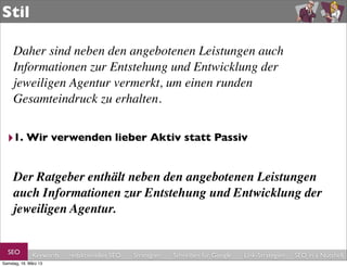 Stil

     Daher sind neben den angebotenen Leistungen auch
     Informationen zur Entstehung und Entwicklung der
     jeweiligen Agentur vermerkt, um einen runden
     Gesamteindruck zu erhalten.


  ‣1. Wir verwenden lieber Aktiv statt Passiv

     Der Ratgeber enthält neben den angebotenen Leistungen
     auch Informationen zur Entstehung und Entwicklung der
     jeweiligen Agentur.


  SEO         Keywords   redaktionelles SEO   Strategien   Schreiben für Google   Link-Strategien   SEO in a Nutshell
Samstag, 16. März 13
 