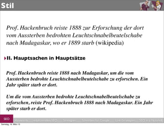 Stil

     Prof. Hackenbruch reiste 1888 zur Erforschung der dort
     vom Aussterben bedrohten Leuchtschnabelbeutelschabe
     nach Madagaskar, wo er 1889 starb (wikipedia)

  ‣II. Hauptsachen in Hauptsätze

     Prof. Hackenbruch reiste 1888 nach Madagaskar, um die vom
     Aussterben bedrohte Leuchtschnabelbeutelschabe zu erforschen. Ein
     Jahr später starb er dort.

     Um die vom Aussterben bedrohte Leuchtschnabelbeutelschabe zu
     erforschen, reiste Prof. Hackenbruch 1888 nach Madagaskar. Ein Jahr
     später starb er dort.

  SEO         Keywords   redaktionelles SEO   Strategien   Schreiben für Google   Link-Strategien   SEO in a Nutshell
Samstag, 16. März 13
 