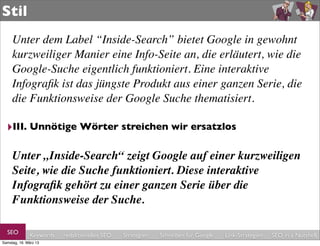 Stil
     Unter dem Label “Inside-Search” bietet Google in gewohnt
     kurzweiliger Manier eine Info-Seite an, die erläutert, wie die
     Google-Suche eigentlich funktioniert. Eine interaktive
     Infograﬁk ist das jüngste Produkt aus einer ganzen Serie, die
     die Funktionsweise der Google Suche thematisiert.

  ‣III. Unnötige Wörter streichen wir ersatzlos

     Unter „Inside-Search“ zeigt Google auf einer kurzweiligen
     Seite, wie die Suche funktioniert. Diese interaktive
     Infograﬁk gehört zu einer ganzen Serie über die
     Funktionsweise der Suche.

  SEO         Keywords   redaktionelles SEO   Strategien   Schreiben für Google   Link-Strategien   SEO in a Nutshell
Samstag, 16. März 13
 