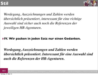 Stil

     Werdegang, Auszeichnungen und Zahlen werden
     übersichtlich präsentiert, interessant für eine richtige
     Auswahl sind sicher auch noch die Referenzen der
     jeweiligen HR-Agenturen.


  ‣IV. Wir packen in jeden Satz nur einen Gedanken.

     Werdegang, Auszeichnungen und Zahlen werden
     übersichtlich präsentiert. Interessant für eine Auswahl sind
     auch die Referenzen der HR-Agenturen.


  SEO         Keywords   redaktionelles SEO   Strategien   Schreiben für Google   Link-Strategien   SEO in a Nutshell
Samstag, 16. März 13
 
