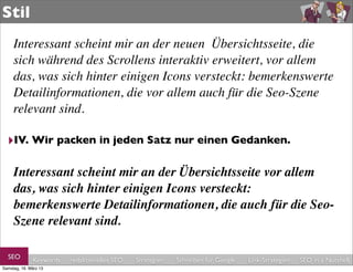 Stil
     Interessant scheint mir an der neuen  Übersichtsseite, die
     sich während des Scrollens interaktiv erweitert, vor allem
     das, was sich hinter einigen Icons versteckt: bemerkenswerte
     Detailinformationen, die vor allem auch für die Seo-Szene
     relevant sind.

  ‣IV. Wir packen in jeden Satz nur einen Gedanken.

     Interessant scheint mir an der Übersichtsseite vor allem
     das, was sich hinter einigen Icons versteckt:
     bemerkenswerte Detailinformationen, die auch für die Seo-
     Szene relevant sind.

  SEO         Keywords   redaktionelles SEO   Strategien   Schreiben für Google   Link-Strategien   SEO in a Nutshell
Samstag, 16. März 13
 