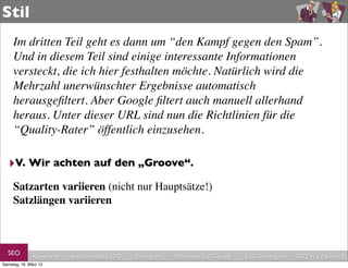Stil
     Im dritten Teil geht es dann um “den Kampf gegen den Spam”.
     Und in diesem Teil sind einige interessante Informationen
     versteckt, die ich hier festhalten möchte. Natürlich wird die
     Mehrzahl unerwünschter Ergebnisse automatisch
     herausgeﬁltert. Aber Google ﬁltert auch manuell allerhand
     heraus. Unter dieser URL sind nun die Richtlinien für die
     “Quality-Rater” öffentlich einzusehen.

  ‣V. Wir achten auf den „Groove“.
     Satzarten variieren (nicht nur Hauptsätze!)
     Satzlängen variieren



  SEO         Keywords   redaktionelles SEO   Strategien   Schreiben für Google   Link-Strategien   SEO in a Nutshell
Samstag, 16. März 13
 