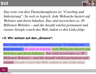 Stil
     Das erste von drei Themenkomplexen ist “Crawling und
     Indexierung”. So weit so logisch. Jede Websuche basiert auf
     Websites und deren Inhalten. Das sind inzwischen ca. 30
     Billionen Websites – und die Anzahl wächst permanent und
     rasant. Google crawlt das Web, indem es den Links folgt.

  ‣V. Wir achten auf den „Groove“.
     Das erste von drei Themenkomplexen ist “Crawling und
     Indexierung”. So weit so logisch. Jede Websuche basiert auf
     Websites und deren Inhalten. Das sind inzwischen ca. 30
     Billionen Websites – und die Anzahl wächst permanent und
     rasant. Google crawlt das Web, indem es den Links folgt.
  SEO         Keywords   redaktionelles SEO   Strategien   Schreiben für Google   Link-Strategien   SEO in a Nutshell
Samstag, 16. März 13
 
