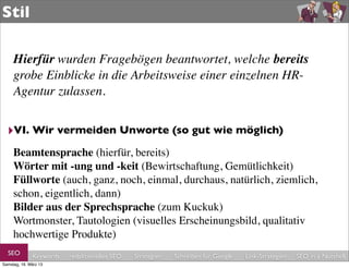 Stil

     Hierfür wurden Fragebögen beantwortet, welche bereits
     grobe Einblicke in die Arbeitsweise einer einzelnen HR-
     Agentur zulassen.


  ‣VI. Wir vermeiden Unworte (so gut wie möglich)
     Beamtensprache (hierfür, bereits)
     Wörter mit -ung und -keit (Bewirtschaftung, Gemütlichkeit)
     Füllworte (auch, ganz, noch, einmal, durchaus, natürlich, ziemlich,
     schon, eigentlich, dann)
     Bilder aus der Sprechsprache (zum Kuckuk)
     Wortmonster, Tautologien (visuelles Erscheinungsbild, qualitativ
     hochwertige Produkte)
  SEO         Keywords   redaktionelles SEO   Strategien   Schreiben für Google   Link-Strategien   SEO in a Nutshell
Samstag, 16. März 13
 