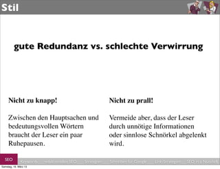 Stil


         gute Redundanz vs. schlechte Verwirrung




     Nicht zu knapp!                                       Nicht zu prall!

     Zwischen den Hauptsachen und                          Vermeide aber, dass der Leser
     bedeutungsvollen Wörtern                              durch unnötige Informationen
     braucht der Leser ein paar                            oder sinnlose Schnörkel abgelenkt
     Ruhepausen.                                           wird.

  SEO         Keywords   redaktionelles SEO   Strategien   Schreiben für Google   Link-Strategien   SEO in a Nutshell
Samstag, 16. März 13
 