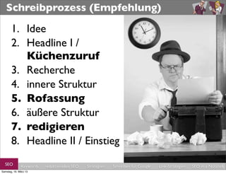 Schreibprozess (Empfehlung)

       1. Idee
       2. Headline I /
          Küchenzuruf
       3. Recherche
       4. innere Struktur
       5. Rohfassung
       6. äußere Struktur
       7. redigieren
       8. Headline II / Einstieg
  SEO         Keywords   redaktionelles SEO   Strategien   Schreiben für Google   Link-Strategien   SEO in a Nutshell
Samstag, 16. März 13
 