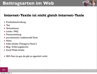 Beitragsarten im Web

     Internet-Textle ist nicht gleich Internet-Texle
     ‣ Produktbeschreibung
     ‣ Test
     ‣ Verkaufstexte
     ‣ Lexika / FAQ
     ‣ Pressemitteilung
     ‣ journalistische, redaktionelle Texte
     ‣ News
     ‣ Index-Inhalte ("Kategorie-Texte")
     ‣ Blog / Erfahrungsbericht
     ‣ Social Media Inhalte

     ‣ SEO-Text (na gut, die gibt es eigentlich nicht)



  SEO         Keywords   redaktionelles SEO   Strategien   Schreiben für Google   Link-Strategien   SEO in a Nutshell
Samstag, 16. März 13
 