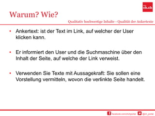 Warum? Wie?
                          Qualitativ hochwertige Inhalte - Qualität der Ankertexte

• Ankertext: ist der Text im Link, auf welcher der User
  klicken kann.

• Er informiert den User und die Suchmaschine über den
  Inhalt der Seite, auf welche der Link verweist.

• Verwenden Sie Texte mit Aussagekraft: Sie sollen eine
  Vorstellung vermitteln, wovon die verlinkte Seite handelt.




                                                      facebook.com/chchportal   @ch_portal
 