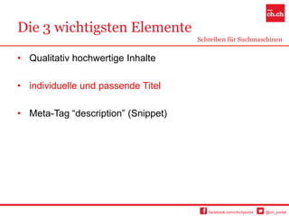 Die 3 wichtigsten Elemente
                                     Schreiben für Suchmaschinen


• Qualitativ hochwertige Inhalte

• individuelle und passende Titel

• Meta-Tag “description” (Snippet)




                                        facebook.com/chchportal   @ch_portal
 