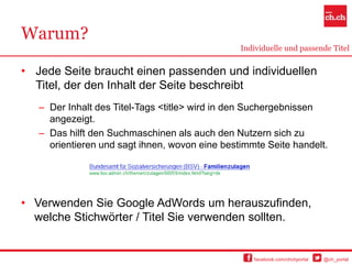 Warum?
                                                Individuelle und passende Titel


• Jede Seite braucht einen passenden und individuellen
  Titel, der den Inhalt der Seite beschreibt
   – Der Inhalt des Titel-Tags <title> wird in den Suchergebnissen
     angezeigt.
   – Das hilft den Suchmaschinen als auch den Nutzern sich zu
     orientieren und sagt ihnen, wovon eine bestimmte Seite handelt.




• Verwenden Sie Google AdWords um herauszufinden,
  welche Stichwörter / Titel Sie verwenden sollten.


                                                   facebook.com/chchportal   @ch_portal
 