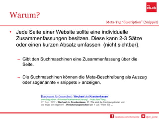 Warum?
                                           Meta-Tag “description” (Snippet)

• Jede Seite einer Website sollte eine individuelle
  Zusammenfassungen besitzen. Diese kann 2-3 Sätze
  oder einen kurzen Absatz umfassen (nicht sichtbar).

   – Gibt den Suchmaschinen eine Zusammenfassung über die
     Seite.

   – Die Suchmaschinen können die Meta-Beschreibung als Auszug
     oder sogenannte « snippets » anzeigen.




                                                facebook.com/chchportal   @ch_portal
 