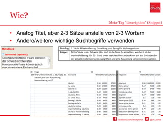 Wie?
                                                                   Meta-Tag “description” (Snippet)

• Analog Titel, aber 2-3 Sätze anstelle von 2-3 Wörtern
• Andere/weitere wichtige Suchbegriffe verwenden
                    Titel-Tag   3. Säule: Maximalbetrag, Einzahlung und Bezug für Wohneigentum
                    Snippet     Dritte Säule in der Schweiz: Wer darf in die Säule 3a einzahlen, wie hoch ist der
                                maximale Betrag für 2012 und unter welchen Umständen kann auf das Guthaben bei
                                der privaten Altersvorsorge zugegriffen und eine Auszahlung vorgenommen werden.




                                                                           facebook.com/chchportal       @ch_portal
 