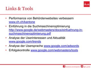 Links & Tools

• Performance von Behördenwebsites verbessern
  www.ch.ch/kantone
• Einführung in die Suchmaschinenoptimierung
  http://www.google.de/webmasters/docs/einfuehrung-in-
  suchmaschinenoptimierung.pdf
• Analyse der Userinteressen und Aktualität
  www.google.com/trends
• Analyse der Usersprache www.google.com/adwords
• Erfolgskontrolle www.google.com/webmasters/tools




                                          facebook.com/chchportal   @ch_portal
 