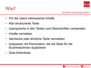 Wie?
                                         Qualitativ hochwertige Inhalte


• Für die Users interessante Inhalte
• Klar strukturierte Texte
• Usersprache in den Texten und Überschriften verwenden
• Inhalte vernetzen
• Identische oder ähnliche Texte vermeiden
• Aufpassen mit Parametern, die die Seite für die
  Suchmaschinen duplizieren
• Gute Ankertexte



                                             facebook.com/chchportal   @ch_portal
 