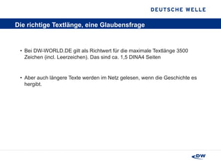 Die richtige Textlänge, eine Glaubensfrage Bei DW-WORLD.DE gilt als Richtwert für die maximale Textlänge 3500 Zeichen (incl. Leerzeichen). Das sind ca. 1,5 DINA4 Seiten Aber auch längere Texte werden im Netz gelesen, wenn die Geschichte es hergibt.  