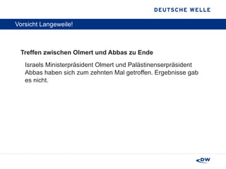 Vorsicht Langeweile! Treffen zwischen Olmert und Abbas zu Ende Israels Ministerpräsident Olmert und Palästinenserpräsident Abbas haben sich zum zehnten Mal getroffen. Ergebnisse gab es nicht. 