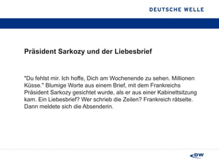 Präsident Sarkozy und der Liebesbrief "Du fehlst mir. Ich hoffe, Dich am Wochenende zu sehen. Millionen Küsse." Blumige Worte aus einem Brief, mit dem Frankreichs Präsident Sarkozy gesichtet wurde, als er aus einer Kabinettsitzung kam. Ein Liebesbrief? Wer schrieb die Zeilen? Frankreich rätselte. Dann meldete sich die Absenderin. 