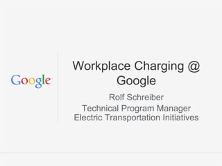 Google Confidential and Proprietary
Workplace Charging @
Google
Rolf Schreiber
Technical Program Manager
Electric Transportation Initiatives
 