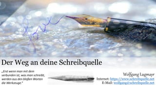 Der Weg an deine Schreibquelle
Wolfgang Lugmayr
Internet: https://www.schreibquelle.net
E-Mail: wolfgang@schreibquelle.net
„Erst wenn man mit dem
verbunden ist, was man schreibt,
werden aus den bloßen Worten
die Werkzeuge.“
 