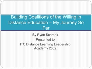 By Ryan Schrenk Presented to  ITC Distance Learning Leadership Academy 2009 Building Coalitions of the Willing in Distance Education – My Journey So Far 