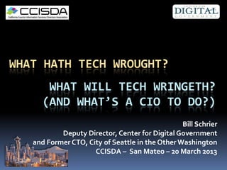 WHAT HATH TECH WROUGHT?
       WHAT WILL TECH WRINGETH?
      (AND WHAT’S A CIO TO DO?)
                                                 Bill Schrier
           Deputy Director, Center for Digital Government
   and Former CTO, City of Seattle in the Other Washington
                     CCISDA – San Mateo – 20 March 2013
 