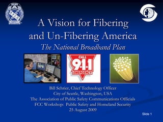 A Vision for Fibering and Un-Fibering AmericaThe National Broadband Plan Bill Schrier, Chief Technology Officer City of Seattle, Washington, USA The Association of Public Safety Communications Officials FCC Workshop:  Public Safety and Homeland Security 25 August 2009 
