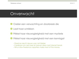 Onverwacht Creëer een verwachting en doorbreek die Laat haar schrikken Prikkel haar nieuwsgierigheid met een mysterie Prikkel haar nieuwsgierigheid met een kennisgat - Goed en slecht nieuws voor Jort Kelder -  5 redenen om niet mee te hoeven doen met internet trends -  Why a few freelance copyriters make most of the money 07-01-11 'Webteksten schrijven'  