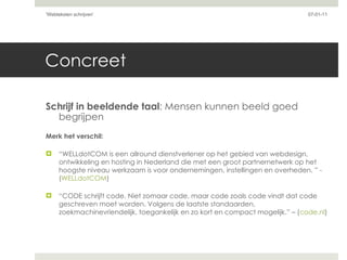 Concreet Schrijf in beeldende taal : Mensen kunnen beeld goed begrijpen Merk het verschil: “ WELLdotCOM is een allround dienstverlener op het gebied van webdesign, ontwikkeling en hosting in Nederland die met een groot partnernetwerk op het hoogste niveau werkzaam is voor ondernemingen, instellingen en overheden. ” -  ( WELLdotCOM ) “ CODE schrijft code. Niet zomaar code, maar code zoals code vindt dat code geschreven moet worden. Volgens de laatste standaarden, zoekmachinevriendelijk, toegankelijk en zo kort en compact mogelijk.” – ( code.nl ) 07-01-11 'Webteksten schrijven'  