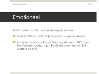 Emotioneel Laat mensen voelen wat zij belangrijk vinden Moeder Theresa effect (inzoomen op micro niveau) Analytische boodschap – Elke dag sterven 1.200 rokers. Emotionele boodschap – Bekijk de commercial (En? Werd je boos?) 07-01-11 'Webteksten schrijven'  