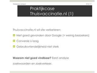 Praktijkcase Thuisvaccinatie.nl (1) Thuisvaccinatie.nl wil site verbeteren: Niet goed gevonden door Google (= weinig bezoekers) Conversie is laag Gebruiksvriendelijkheid niet sterk Waarom niet goed vindbaar?  Eerst analyse  zoekwoorden en zoekverkeer.  07-01-11 'Webteksten schrijven'  