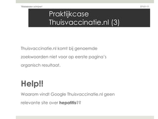 Praktijkcase Thuisvaccinatie.nl (3) Thuisvaccinatie.nl komt bij genoemde  zoekwoorden niet voor op eerste pagina’s  organisch resultaat. Help!! Waarom vindt Google Thuisvaccinatie.nl geen  relevante site over  hepatitis ?? 07-01-11 'Webteksten schrijven'  