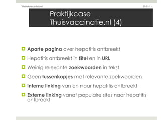 Praktijkcase Thuisvaccinatie.nl (4) Aparte pagina  over hepatitis ontbreekt Hepatitis ontbreekt in  titel  en in  URL Weinig relevante  zoekwoorden  in tekst  Geen  tussenkopjes  met relevante zoekwoorden  Interne linking  van en naar hepatitis ontbreekt Externe linking  vanaf populaire sites naar hepatitis ontbreekt 07-01-11 'Webteksten schrijven'  