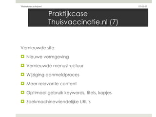 Praktijkcase Thuisvaccinatie.nl (7) Vernieuwde site:  Nieuwe vormgeving Vernieuwde menustructuur Wijziging aanmeldproces Meer relevante content Optimaal gebruik keywords, titels, kopjes Zoekmachinevriendelijke URL’s 07-01-11 'Webteksten schrijven'  