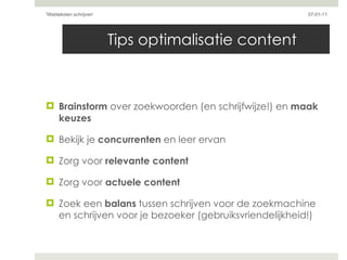 Tips optimalisatie content  Brainstorm  over zoekwoorden (en schrijfwijze!) en  maak keuzes Bekijk je  concurrenten  en leer ervan Zorg voor  relevante content Zorg voor  actuele content Zoek een  balans  tussen schrijven voor de zoekmachine en schrijven voor je bezoeker (gebruiksvriendelijkheid!) 07-01-11 'Webteksten schrijven'  