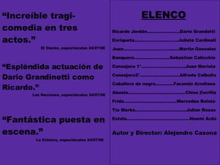 “ Increíble tragi-comedia en tres actos.”   El Clarón, espectáculos 24/07/08 “ Espléndida actuación de Dario Grandinetti como Ricardo.”   Las Naciones, espectáculos 24/07/08 “ Fantástica puesta en escena.”   La Crónica, espectáculos 24/07/08 ELENCO Ricardo Jordán…………………..Dario Grandetti Enriqueta..……………......……..Julieta Cardinali Juan…………………………………Martin Gonzalez Banquero…………………….Sebastian Calicchio Consejero 1°…………………….……Juan Mariota Consejero2°……………………….Alfredo Calballo Caballero de negro.............Facundo Arrellano Abuela………………………………….China Zorrilla Frida……………………………….Mercedes Boleto Tío Marko…………………………..….Julian Rosas Estela……………………………………..Noemí Ardú Autor y Director: Alejandro Casona 