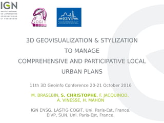 3D GEOVISUALIZATION & STYLIZATION
TO MANAGE
COMPREHENSIVE AND PARTICIPATIVE LOCAL
URBAN PLANS
11th 3D Geoinfo Conference 20-21 October 2016
M. BRASEBIN, S. CHRISTOPHE, F. JACQUINOD,
A. VINESSE, H. MAHON
IGN ENSG, LASTIG COGIT, Uni. Paris-Est, France.
EIVP, SUN, Uni. Paris-Est, France.
 