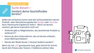 Suche danach –
Existiert deine Geschäftsidee
bereits?
Selbst die einfachste Suche nach den Schlüsselwörtern deiner
Produkt- oder Dienstleistungsidee bei Google oder YouTube
kann interessante Ergebnisse liefern. Wenn sie bereits
exisitert, gib deine Inspiration nicht auf.
• Vielleicht gibt es Möglichkeiten, das bestehende Produkt zu
verbessern?
• Kannst du dem Unternehmen, das sie bereits anbietet,
einen Mehrwert bieten?
• Könnte der Markt besser / cleverer bedient werden?
Wenn du mit „Ja“ geantwortet hast, gehe Schritt für Schritt
durch den Prozess des Testens / Validierens deiner Idee.
WICHTIGER TIPP
 