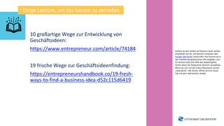 10 großartige Wege zur Entwicklung von
Geschäftsideen:
https://www.entrepreneur.com/article/74184
19 frische Wege zur Geschäftsideenfindung:
https://entrepreneurshandbook.co/19-fresh-
ways-to-find-a-business-idea-d52c115d6419
Einige Lektüre, um das Lernen zu vertiefen
Solltest du den Artikel auf Deutsch lesen wollen,
empfehlen wir dir, auf deinem Computer den
Google Übersetzer aufzurufen. Nun kannst du in
das Textfeld die gewünschte URL eingeben und
im rechten Feld (mit Hilfe des Abwärtspfeils
rechts oben) als Zielsprache Deutsch auswählen.
Wenn du nun mit der linken Maustaste auf die
„übersetzte“ URL klickst, öffnet sich ein neuer
Tab mit dem übersetzten Artikel.
 