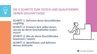 SCHRITT 1: Definiere deine Geschäftsidee
sorgfältig
SCHRITT 2: Erinnere dich selbst daran,
warum du deine Geschäftsidee testen
musst!
SCHRITT 3: Wie du deine Geschäftsidee
bewertest / testest
SCHRITT 4: Identifiziere und definiere
deinen Zielmarkt
DIE 4 SCHRITTE ZUM TESTEN UND QUALIFIZIEREN
DEINER GESCHÄFTSIDEE
 