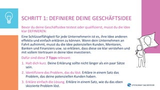 SCHRITT 1: DEFINIERE DEINE GESCHÄFTSIDEE
Bevor du deine Geschäftsidee testest oder qualifizierst, musst du die Idee
klar DEFINIEREN:
Eine Schlüsselfähigkeit für jede Unternehmerin ist es, ihre Idee anderen
effektiv und einfach erklären zu können. Wenn dein Unternehmen an
Fahrt aufnimmt, musst du die Idee potenziellen Kunden, Mentoren,
Banken und Finanziers usw. so erklären, dass diese sie klar verstehen und
mit vollem Vertrauen in deine Idee investieren.
Dafür sind diese 7 Tipps relevant:
1. Halt dich kurz. Deine Erklärung sollte nicht länger als ein paar Sätze
sein.
2. Identifiziere das Problem, das du löst. Erkläre in einem Satz das
Problem, das deine potenziellen Kunden haben.
3. Erkläre einfach die Lösung. Erkläre in einem Satz, wie du das eben
skizzierte Problem löst.
 