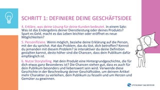 4. Erkläre, was deine Lösung für deine Kunden bedeutet. In einem Satz:
Was ist das Endergebnis deiner Dienstleistung oder deines Produkts?
Spart es Geld, macht es das Leben leichter oder eröffnet es neue
Möglichkeiten?
5. Personifiziere. Wenn möglich, beziehe deine Erklärung auf die Person,
mit der du sprichst. Hat das Problem, das du löst, dich betroffen? Kennst
du jemanden mit diesem Problem? Je interaktiver du deine Definition
gestalten kannst, desto höher sind die Chancen, dass dein Publikum dafür
empfänglich ist.
6. Nutze Storytelling. Hat dein Produkt eine Hintergrundgeschichte, die für
dich etwas ganz Besonderes ist? Die Chancen stehen gut, dass es auch für
dein Publikum besonders und liebenswert sein wird. Verwende diese
Geschichte in der Beschreibung deiner Geschäftsidee, um deinem Artikel
mehr Charakter zu verleihen, dein Publikum zu fesseln und um Herzen und
Gemüter zu gewinnen.
SCHRITT 1: DEFINIERE DEINE GESCHÄFTSIDEE
 