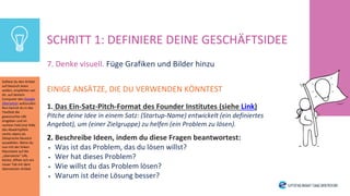 7. Denke visuell. Füge Grafiken und Bilder hinzu
EINIGE ANSÄTZE, DIE DU VERWENDEN KÖNNTEST
1. Das Ein-Satz-Pitch-Format des Founder Institutes (siehe Link)
Pitche deine Idee in einem Satz: (Startup-Name) entwickelt (ein definiertes
Angebot), um (einer Zielgruppe) zu helfen (ein Problem zu lösen).
2. Beschreibe Ideen, indem du diese Fragen beantwortest:
• Was ist das Problem, das du lösen willst?
• Wer hat dieses Problem?
• Wie willst du das Problem lösen?
• Warum ist deine Lösung besser?
SCHRITT 1: DEFINIERE DEINE GESCHÄFTSIDEE
Solltest du den Artikel
auf Deutsch lesen
wollen, empfehlen wir
dir, auf deinem
Computer den Google
Übersetzer aufzurufen.
Nun kannst du in das
Textfeld die
gewünschte URL
eingeben und im
rechten Feld (mit Hilfe
des Abwärtspfeils
rechts oben) als
Zielsprache Deutsch
auswählen. Wenn du
nun mit der linken
Maustaste auf die
„übersetzte“ URL
klickst, öffnet sich ein
neuer Tab mit dem
übersetzten Artikel.
 