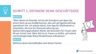 BEISPIEL
"Mein Name ist Chanelle. Ich bin die Gründerin von Sport Up,
einem Start-up aus Großbritannien, das sich auf Sporternährung
spezialisiert hat. Ich arbeite daran, eine App für iOS/Android zu
entwickeln, die eine On-Demand-Lieferung von
Sporternährungsprodukten bietet, die besonders für Frauen über
40 von Vorteil sind. Mein Ziel ist es, Frauen zu helfen, auf sichere
und kostengünstige Weise Muskelmasse aufzubauen."
ÜBUNG
Definiere deine Geschäftsidee nach dieser Formel
SCHRITT 1: DEFINIERE DEINE GESCHÄFTSIDEE
 