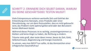 Viele Entrepreneure verlieren wertvolle Zeit und Geld bei der
Entwicklung eines Konzepts, eines Produkts oder einer
Dienstleistung, nur um dann festzustellen, dass es nicht gebraucht
wird, das Problem nicht optimal gelöst wird oder den Benutzern
keinen Mehrwert bietet.
Während dieses Prozesses ist es wichtig, unvoreingenommen zu
bleiben und keine Angst zu haben, die Richtung zu ändern.
Träume stets groß, aber teste Ideen immer, bevor du Zeit, Geld,
Selbstvertrauen, Begeisterung und Energie investierst.
Zu wissen, was man NICHT tun sollte, ist das Kennzeichen einer
erfolgreichen Geschäftsfrau!
SCHRITT 2: ERINNERE DICH SELBST DARAN, WARUM
DU DEINE GESCHÄFTSIDEE TESTEN MUSST!
 