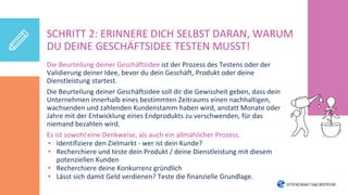 Die Beurteilung deiner Geschäftsidee ist der Prozess des Testens oder der
Validierung deiner Idee, bevor du dein Geschäft, Produkt oder deine
Dienstleistung startest.
Die Beurteilung deiner Geschäftsidee soll dir die Gewissheit geben, dass dein
Unternehmen innerhalb eines bestimmten Zeitraums einen nachhaltigen,
wachsenden und zahlenden Kundenstamm haben wird, anstatt Monate oder
Jahre mit der Entwicklung eines Endprodukts zu verschwenden, für das
niemand bezahlen wird.
Es ist sowohl eine Denkweise, als auch ein allmählicher Prozess.
• Identifiziere den Zielmarkt - wer ist dein Kunde?
• Recherchiere und teste dein Produkt / deine Dienstleistung mit diesem
potenziellen Kunden
• Recherchiere deine Konkurrenz gründlich
• Lässt sich damit Geld verdienen? Teste die finanzielle Grundlage.
SCHRITT 2: ERINNERE DICH SELBST DARAN, WARUM
DU DEINE GESCHÄFTSIDEE TESTEN MUSST!
 