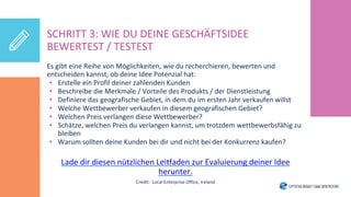 SCHRITT 3: WIE DU DEINE GESCHÄFTSIDEE
BEWERTEST / TESTEST
Es gibt eine Reihe von Möglichkeiten, wie du recherchieren, bewerten und
entscheiden kannst, ob deine Idee Potenzial hat:
• Erstelle ein Profil deiner zahlenden Kunden
• Beschreibe die Merkmale / Vorteile des Produkts / der Dienstleistung
• Definiere das geografische Gebiet, in dem du im ersten Jahr verkaufen willst
• Welche Wettbewerber verkaufen in diesem geografischen Gebiet?
• Welchen Preis verlangen diese Wettbewerber?
• Schätze, welchen Preis du verlangen kannst, um trotzdem wettbewerbsfähig zu
bleiben
• Warum sollten deine Kunden bei dir und nicht bei der Konkurrenz kaufen?
Lade dir diesen nützlichen Leitfaden zur Evaluierung deiner Idee
herunter.
Credit: Local Enterprise Office, Ireland
 